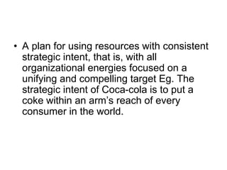 • A plan for using resources with consistent
strategic intent, that is, with all
organizational energies focused on a
unifying and compelling target Eg. The
strategic intent of Coca-cola is to put a
coke within an arm’s reach of every
consumer in the world.
 