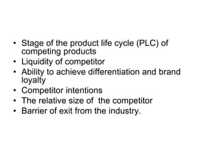 • Stage of the product life cycle (PLC) of
competing products
• Liquidity of competitor
• Ability to achieve differentiation and brand
loyalty
• Competitor intentions
• The relative size of the competitor
• Barrier of exit from the industry.
 