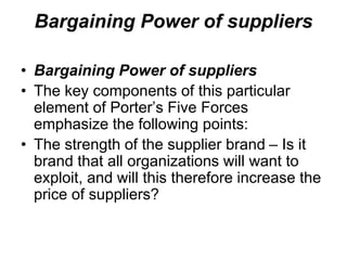 Bargaining Power of suppliers
• Bargaining Power of suppliers
• The key components of this particular
element of Porter’s Five Forces
emphasize the following points:
• The strength of the supplier brand – Is it
brand that all organizations will want to
exploit, and will this therefore increase the
price of suppliers?
 