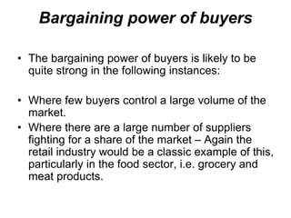 Bargaining power of buyers
• The bargaining power of buyers is likely to be
quite strong in the following instances:
• Where few buyers control a large volume of the
market.
• Where there are a large number of suppliers
fighting for a share of the market – Again the
retail industry would be a classic example of this,
particularly in the food sector, i.e. grocery and
meat products.
 