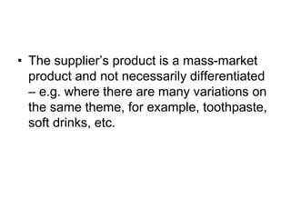 • The supplier’s product is a mass-market
product and not necessarily differentiated
– e.g. where there are many variations on
the same theme, for example, toothpaste,
soft drinks, etc.
 