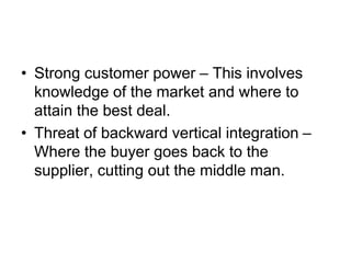 • Strong customer power – This involves
knowledge of the market and where to
attain the best deal.
• Threat of backward vertical integration –
Where the buyer goes back to the
supplier, cutting out the middle man.
 