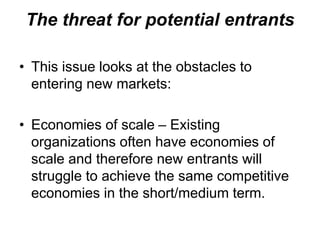 The threat for potential entrants
• This issue looks at the obstacles to
entering new markets:
• Economies of scale – Existing
organizations often have economies of
scale and therefore new entrants will
struggle to achieve the same competitive
economies in the short/medium term.
 