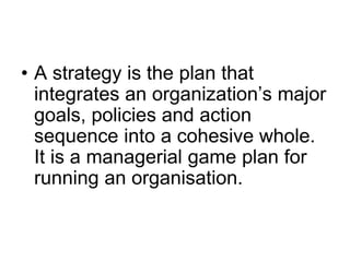 • A strategy is the plan that
integrates an organization’s major
goals, policies and action
sequence into a cohesive whole.
It is a managerial game plan for
running an organisation.
 