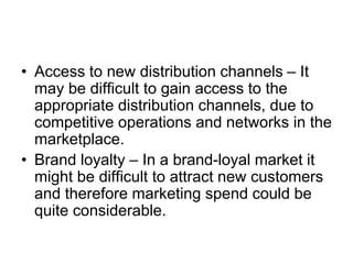 • Access to new distribution channels – It
may be difficult to gain access to the
appropriate distribution channels, due to
competitive operations and networks in the
marketplace.
• Brand loyalty – In a brand-loyal market it
might be difficult to attract new customers
and therefore marketing spend could be
quite considerable.
 