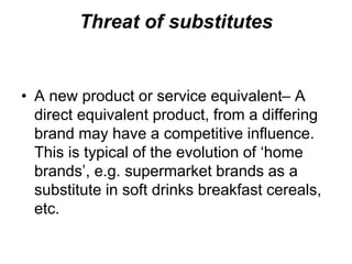 Threat of substitutes
• A new product or service equivalent– A
direct equivalent product, from a differing
brand may have a competitive influence.
This is typical of the evolution of ‘home
brands’, e.g. supermarket brands as a
substitute in soft drinks breakfast cereals,
etc.
 