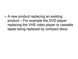 • A new product replacing an existing
product – For example the DVD player
replacing the VHS video player or cassette
tapes being replaced by compact discs.
 