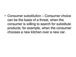• Consumer substitution – Consumer choice
can be the basis of a threat, when the
consumer is willing to search for substitute
products; for example, when the consumer
chooses a new kitchen over a new car.
 