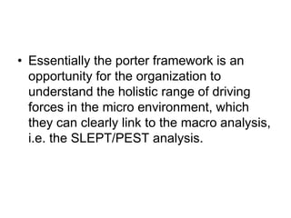 • Essentially the porter framework is an
opportunity for the organization to
understand the holistic range of driving
forces in the micro environment, which
they can clearly link to the macro analysis,
i.e. the SLEPT/PEST analysis.
 