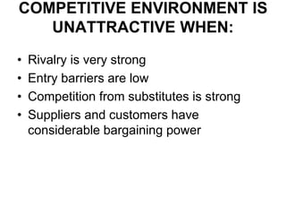 COMPETITIVE ENVIRONMENT IS
UNATTRACTIVE WHEN:
• Rivalry is very strong
• Entry barriers are low
• Competition from substitutes is strong
• Suppliers and customers have
considerable bargaining power
 