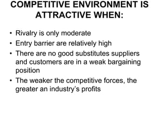 COMPETITIVE ENVIRONMENT IS
ATTRACTIVE WHEN:
• Rivalry is only moderate
• Entry barrier are relatively high
• There are no good substitutes suppliers
and customers are in a weak bargaining
position
• The weaker the competitive forces, the
greater an industry’s profits
 