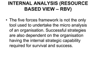 INTERNAL ANALYSIS (RESOURCE
BASED VIEW – RBV)
• The five forces framework is not the only
tool used to undertake the micro analysis
of an organisation. Successful strategies
are also dependent on the organisation
having the internal strategic capability
required for survival and success.
 