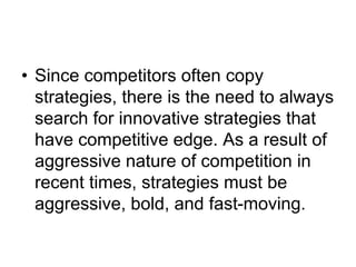 • Since competitors often copy
strategies, there is the need to always
search for innovative strategies that
have competitive edge. As a result of
aggressive nature of competition in
recent times, strategies must be
aggressive, bold, and fast-moving.
 