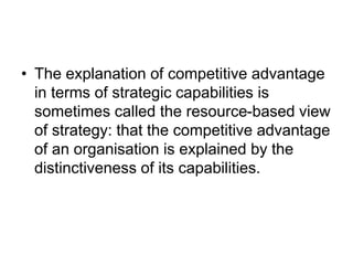 • The explanation of competitive advantage
in terms of strategic capabilities is
sometimes called the resource-based view
of strategy: that the competitive advantage
of an organisation is explained by the
distinctiveness of its capabilities.
 