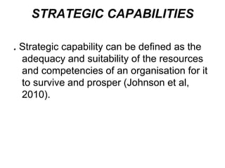 STRATEGIC CAPABILITIES
. Strategic capability can be defined as the
adequacy and suitability of the resources
and competencies of an organisation for it
to survive and prosper (Johnson et al,
2010).
 