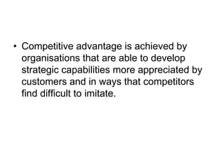 • Competitive advantage is achieved by
organisations that are able to develop
strategic capabilities more appreciated by
customers and in ways that competitors
find difficult to imitate.
 