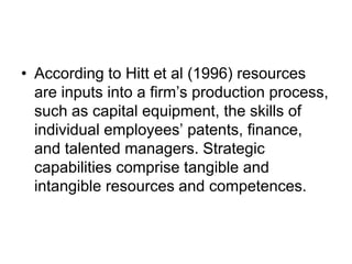 • According to Hitt et al (1996) resources
are inputs into a firm’s production process,
such as capital equipment, the skills of
individual employees’ patents, finance,
and talented managers. Strategic
capabilities comprise tangible and
intangible resources and competences.
 