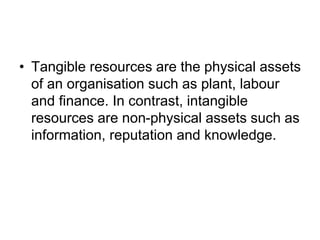 • Tangible resources are the physical assets
of an organisation such as plant, labour
and finance. In contrast, intangible
resources are non-physical assets such as
information, reputation and knowledge.
 