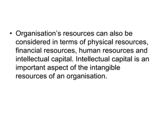 • Organisation’s resources can also be
considered in terms of physical resources,
financial resources, human resources and
intellectual capital. Intellectual capital is an
important aspect of the intangible
resources of an organisation.
 