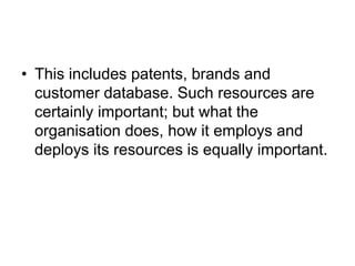 • This includes patents, brands and
customer database. Such resources are
certainly important; but what the
organisation does, how it employs and
deploys its resources is equally important.
 
