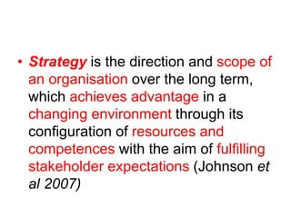 • Strategy is the direction and scope of
an organisation over the long term,
which achieves advantage in a
changing environment through its
configuration of resources and
competences with the aim of fulfilling
stakeholder expectations (Johnson et
al 2007)
 