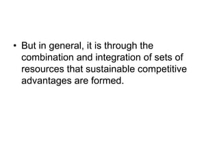 • But in general, it is through the
combination and integration of sets of
resources that sustainable competitive
advantages are formed.
 