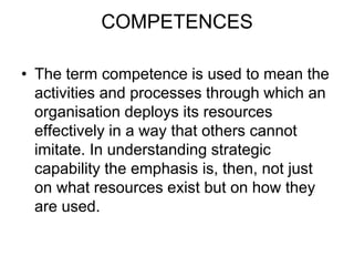 COMPETENCES
• The term competence is used to mean the
activities and processes through which an
organisation deploys its resources
effectively in a way that others cannot
imitate. In understanding strategic
capability the emphasis is, then, not just
on what resources exist but on how they
are used.
 