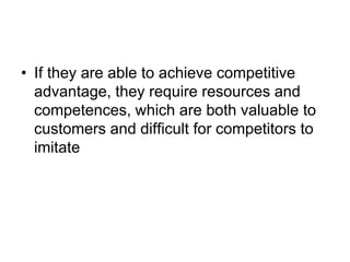 • If they are able to achieve competitive
advantage, they require resources and
competences, which are both valuable to
customers and difficult for competitors to
imitate
 