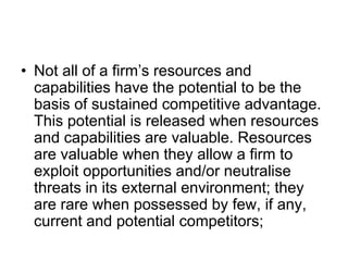 • Not all of a firm’s resources and
capabilities have the potential to be the
basis of sustained competitive advantage.
This potential is released when resources
and capabilities are valuable. Resources
are valuable when they allow a firm to
exploit opportunities and/or neutralise
threats in its external environment; they
are rare when possessed by few, if any,
current and potential competitors;
 
