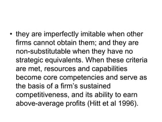 • they are imperfectly imitable when other
firms cannot obtain them; and they are
non-substitutable when they have no
strategic equivalents. When these criteria
are met, resources and capabilities
become core competencies and serve as
the basis of a firm’s sustained
competitiveness, and its ability to earn
above-average profits (Hitt et al 1996).
 