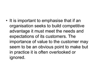 • It is important to emphasise that if an
organisation seeks to build competitive
advantage it must meet the needs and
expectations of its customers. The
importance of value to the customer may
seem to be an obvious point to make but
in practice it is often overlooked or
ignored.
 