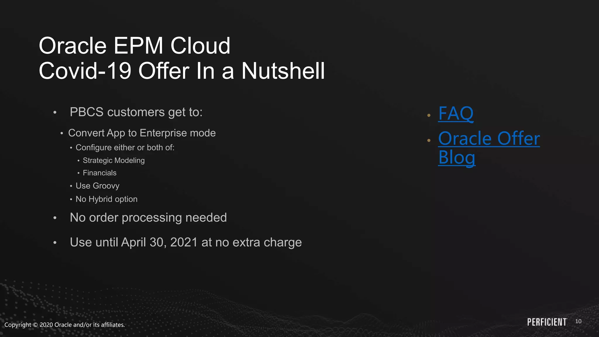 10
• PBCS customers get to:
• Convert App to Enterprise mode
• Configure either or both of:
• Strategic Modeling
• Financials
• Use Groovy
• No Hybrid option
• No order processing needed
• Use until April 30, 2021 at no extra charge
• FAQ
• Oracle Offer
Blog
Oracle EPM Cloud
Covid-19 Offer In a Nutshell
Copyright © 2020 Oracle and/or its affiliates.
 