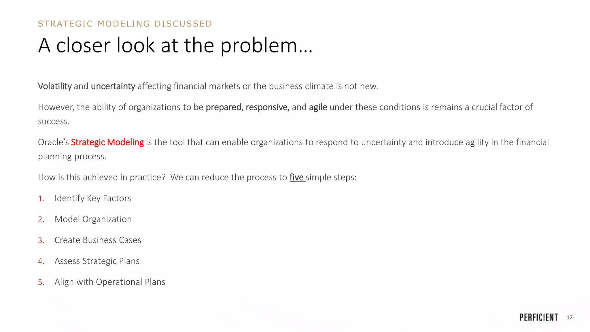 12
A closer look at the problem…
Volatility and uncertainty affecting financial markets or the business climate is not new.
However, the ability of organizations to be prepared, responsive, and agile under these conditions is remains a crucial factor of
success.
Oracle’s Strategic Modeling is the tool that can enable organizations to respond to uncertainty and introduce agility in the financial
planning process.
How is this achieved in practice? We can reduce the process to five simple steps:
1. Identify Key Factors
2. Model Organization
3. Create Business Cases
4. Assess Strategic Plans
5. Align with Operational Plans
STRATEGIC MODELING DISCUSSED
 