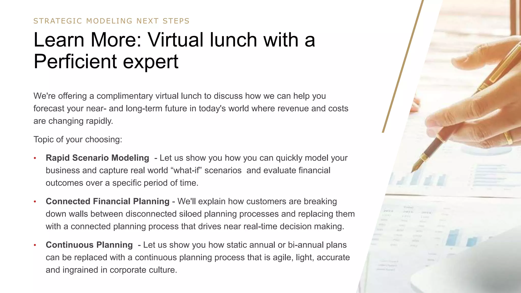 1616
We're offering a complimentary virtual lunch to discuss how we can help you
forecast your near- and long-term future in today's world where revenue and costs
are changing rapidly.
Topic of your choosing:
• Rapid Scenario Modeling - Let us show you how you can quickly model your
business and capture real world “what-if” scenarios and evaluate financial
outcomes over a specific period of time.
• Connected Financial Planning - We'll explain how customers are breaking
down walls between disconnected siloed planning processes and replacing them
with a connected planning process that drives near real-time decision making.
• Continuous Planning - Let us show you how static annual or bi-annual plans
can be replaced with a continuous planning process that is agile, light, accurate
and ingrained in corporate culture.
Learn More: Virtual lunch with a
Perficient expert
STRATEGIC MODELING NEXT STEPS
 