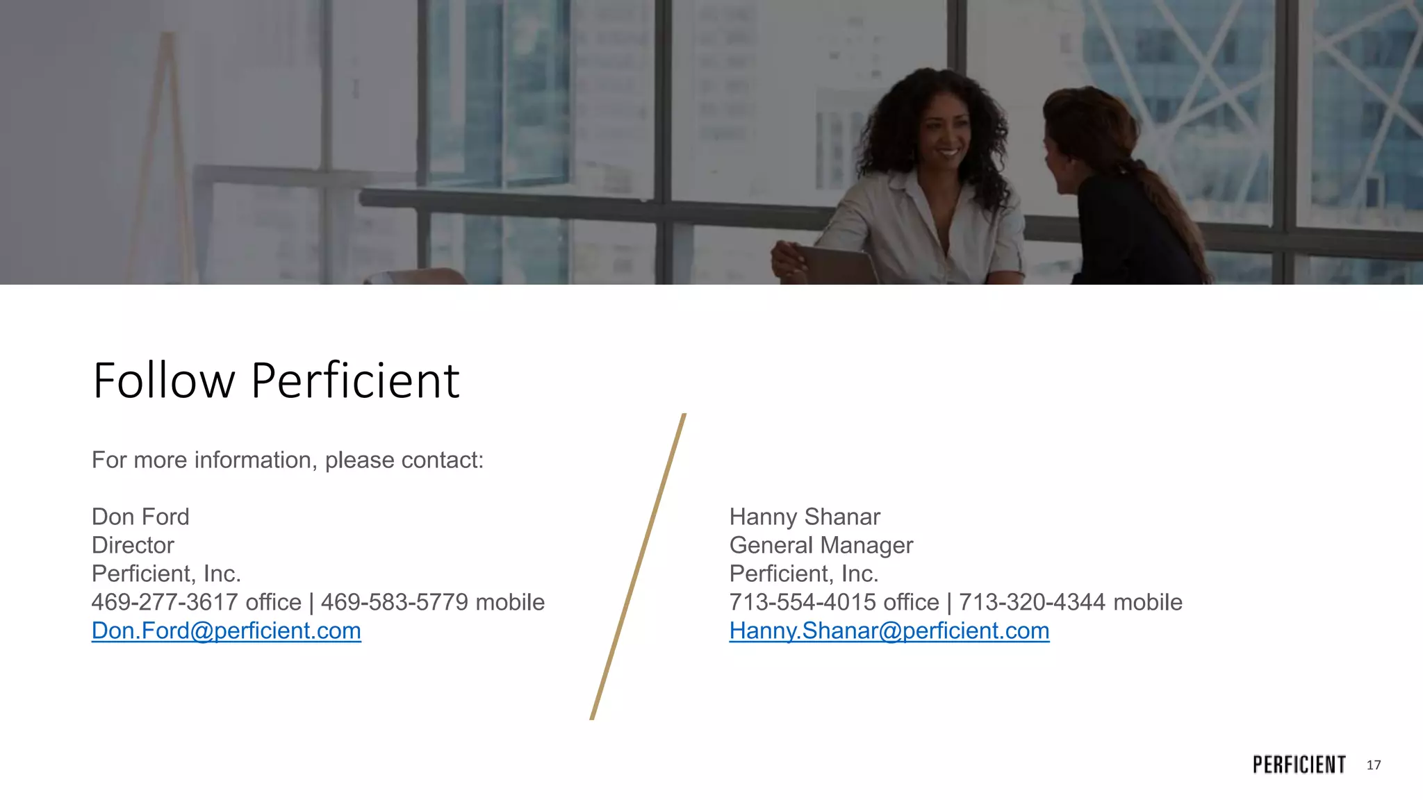17
Follow Perficient
For more information, please contact:
Don Ford
Director
Perficient, Inc.
469-277-3617 office | 469-583-5779 mobile
Don.Ford@perficient.com
Hanny Shanar
General Manager
Perficient, Inc.
713-554-4015 office | 713-320-4344 mobile
Hanny.Shanar@perficient.com
 