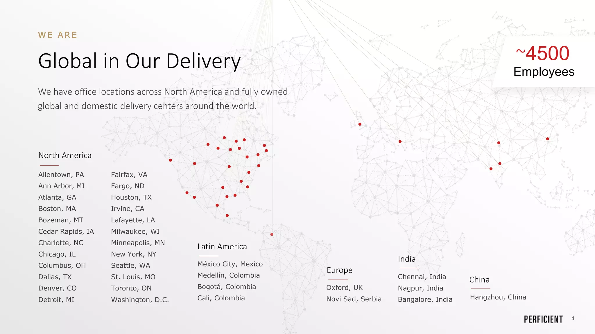 4
~4500
Employees
W E A R E
Global in Our Delivery
We have office locations across North America and fully owned
global and domestic delivery centers around the world.
Allentown, PA
Ann Arbor, MI
Atlanta, GA
Boston, MA
Bozeman, MT
Cedar Rapids, IA
Charlotte, NC
Chicago, IL
Columbus, OH
Dallas, TX
Denver, CO
Detroit, MI
Fairfax, VA
Fargo, ND
Houston, TX
Irvine, CA
Lafayette, LA
Milwaukee, WI
Minneapolis, MN
New York, NY
Seattle, WA
St. Louis, MO
Toronto, ON
Washington, D.C.
North America
Latin America
México City, Mexico
Medellín, Colombia
Bogotá, Colombia
Cali, Colombia
Chennai, India
Nagpur, India
Bangalore, India
India
Hangzhou, China
China
Oxford, UK
Novi Sad, Serbia
Europe
 