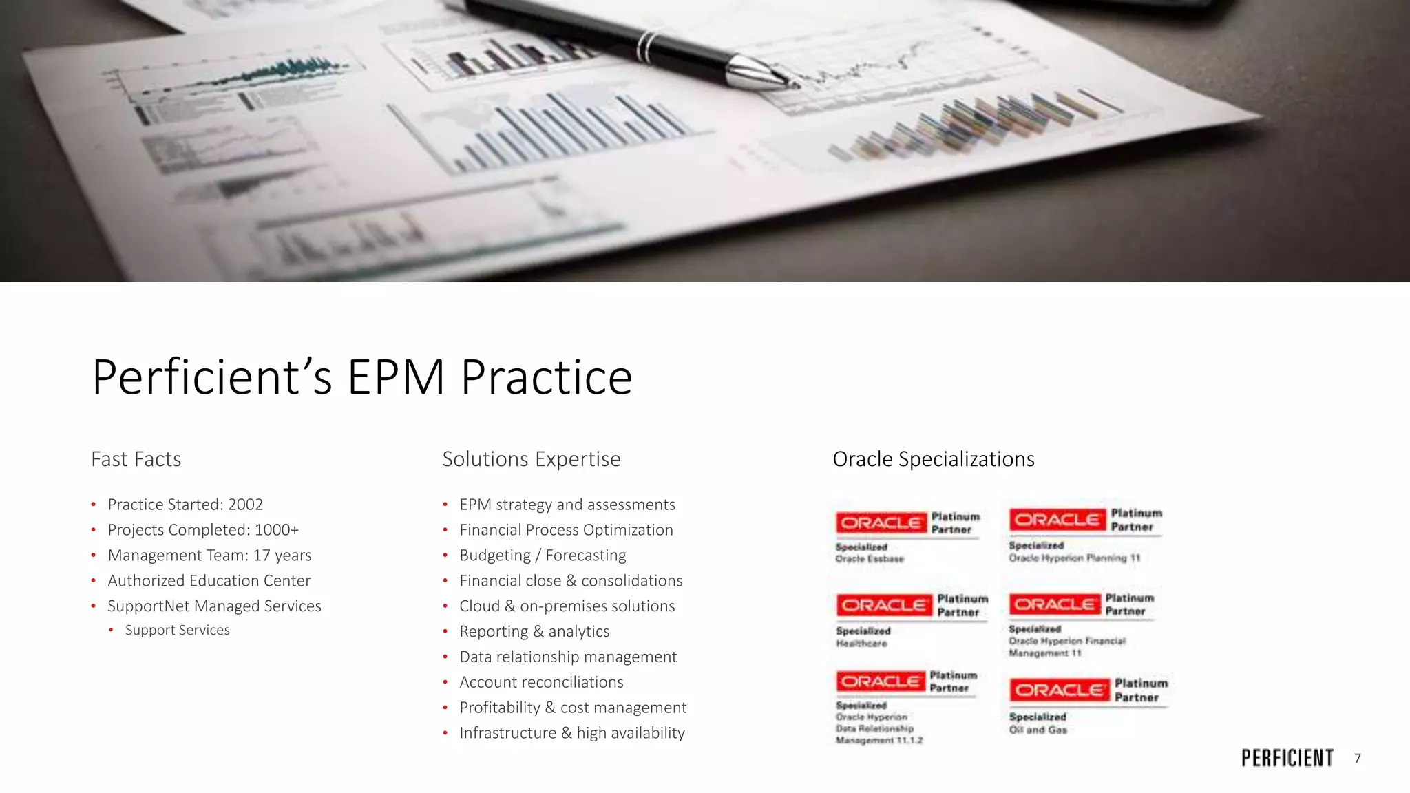 7
Perficient’s EPM Practice
Fast Facts
• Practice Started: 2002
• Projects Completed: 1000+
• Management Team: 17 years
• Authorized Education Center
• SupportNet Managed Services
• Support Services
Solutions Expertise
• EPM strategy and assessments
• Financial Process Optimization
• Budgeting / Forecasting
• Financial close & consolidations
• Cloud & on-premises solutions
• Reporting & analytics
• Data relationship management
• Account reconciliations
• Profitability & cost management
• Infrastructure & high availability
Oracle Specializations
 