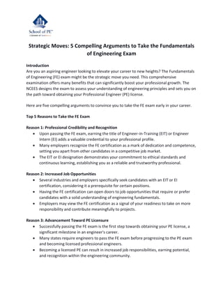 Strategic Moves: 5 Compelling Arguments to Take the Fundamentals
of Engineering Exam
Introduction
Are you an aspiring engineer looking to elevate your career to new heights? The Fundamentals
of Engineering (FE) exam might be the strategic move you need. This comprehensive
examination offers many benefits that can significantly boost your professional growth. The
NCEES designs the exam to assess your understanding of engineering principles and sets you on
the path toward obtaining your Professional Engineer (PE) license.
Here are five compelling arguments to convince you to take the FE exam early in your career.
Top 5 Reasons to Take the FE Exam
Reason 1: Professional Credibility and Recognition
 Upon passing the FE exam, earning the title of Engineer-in-Training (EIT) or Engineer
Intern (EI) adds a valuable credential to your professional profile.
 Many employers recognize the FE certification as a mark of dedication and competence,
setting you apart from other candidates in a competitive job market.
 The EIT or EI designation demonstrates your commitment to ethical standards and
continuous learning, establishing you as a reliable and trustworthy professional.
Reason 2: Increased Job Opportunities
 Several industries and employers specifically seek candidates with an EIT or EI
certification, considering it a prerequisite for certain positions.
 Having the FE certification can open doors to job opportunities that require or prefer
candidates with a solid understanding of engineering fundamentals.
 Employers may view the FE certification as a signal of your readiness to take on more
responsibility and contribute meaningfully to projects.
Reason 3: Advancement Toward PE Licensure
 Successfully passing the FE exam is the first step towards obtaining your PE license, a
significant milestone in an engineer's career.
 Many states require engineers to pass the FE exam before progressing to the PE exam
and becoming licensed professional engineers.
 Becoming a licensed PE can result in increased job responsibilities, earning potential,
and recognition within the engineering community.
 