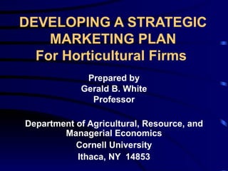 DEVELOPING A STRATEGIC MARKETING PLAN For Horticultural Firms   Prepared by Gerald B. White Professor Department of Agricultural, Resource, and Managerial Economics Cornell University Ithaca, NY  14853 