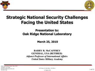Strategic National Security Challenges Facing the United States Presentation to: Oak Ridge National Laboratory   March 25, 2010 BARRY R. McCAFFREY GENERAL, USA (RETIRED)  Adjunct Professor of International Affairs  United States Military Academy 2900 South Quincy Street, Suite 300A Arlington, VA 22206 [email_address] 703-824-5160  of 15 