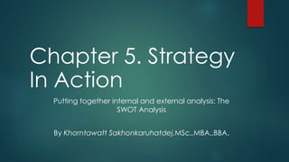 Chapter 5. Strategy 
In Action 
Putting together internal and external analysis: The 
SWOT Analysis 
By Khorntawatt Sakhonkaruhatdej,MSc.,MBA.,BBA. 
 