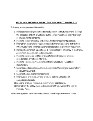 PROPOSED STRATEGIC OBJECTIVES FOR NEWCO POWER LTD
Following are the proposed Objectives:
1. Increaseelectricity generation to meet present and futuredemand through
the attraction of both privateand public sector investmentand integration
of environmentalconcerns.
2. Promote energy efficiency and demand-sidemanagement practices.
3. Strengthen national and regional electricity transmission and distribution
infrastructureand enhance regional collaboration in electricity regulation.
4. Increase Commercial, Operational & Technical (COT) efficiency in electricity,
generation, transmission and distribution.
5. Promote reasonableand fair pricing of electricity services taken in
consideration of national interests.
6. Promote Transparency, Accountability and Objectivity (TAO) to all
stakeholders.
7. Enhance good governance, internal operating efficiency and sustainability
of NEWCO Power Ltd.
8. Enhance human capital management.
9. Improveuseof technology and promote optimal utilization of
organizationalassets.
10.Look and promote renewable energy whereappropriate.
11.Strengthen the policy, legal and institutional framework in the Energy
Policies / Plans.
Note: Strategies will be drawn up to supportthe Strategic Objectives stated.
 