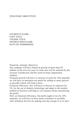 STRATEGIC OBJECTIVES
STUDENT'S NAME:
UNIT TITLE:
COURSE TITLE:
INSTRUCTOR'S NAME:
DATE OF SUBMISSION:
Financial, strategic objectives
The company will have financial growth of more than $5
million in the next ten years to come this will be attained by the
increase I production and the reach of many opportunity
markets.
Financial growth will have to increase revenue by 10% annually
we will have to maximize our profit by selling as many grocers
as possible which will lead us here.
Financial efficiency, this will have to decrees in expenses by
5%, by the use of modern technology and adapt to the modern
method of business will help us cut expenses hence maximizing
the profit.
Still, on financial efficiency, the profit ought to rise by 10%
annually, we will have to have many customers as possible,
still, minimize the loss by making sure the storage is at its best
 