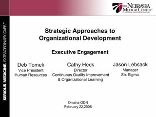 Strategic Approaches to
           Organizational Development

                  Executive Engagement

 Deb Tomek               Cathy Heck                Jason Lebsack
 Vice President              Director                  Manager
Human Resources   Continuous Quality Improvement      Six Sigma
                    & Organizational Learning




                          Omaha ODN
                        February 22,2006
 