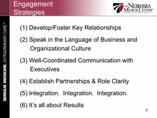 Engagement
Strategies

 (1) Develop/Foster Key Relationships
 (2) Speak in the Language of Business and
     Organizational Culture
 (3) Well-Coordinated Communication with
     Executives
 (4) Establish Partnerships & Role Clarity
 (5) Integration. Integration. Integration.
 (6) It’s all about Results
                                              8
 