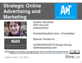 Strategic Online
Advertising and
Marketing
                                                Andrea Vascellari
                                                CEO itive.net
                                                andrea@itive

                                                AndreaVascellari.com - @vascellari

                                                Special Thanks to:

                                                ULRICHPINCIOTTI Design Group
                                                updesigngroup.com
Copyright applies to this document – some rights reserved. This work is licensed under a Creative Commons.
        Attribution-non commercial-share alike 3.0 license. http://creativecommons.org/licenses/by-nc-sa/3.0


Toledo Nov. 16, 2011                                                 itive.net
                                                                                                               1
 