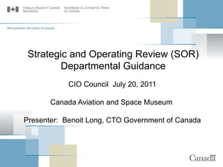 Strategic and Operating Review (SOR) Departmental Guidance CIO Council  July 20, 2011 Canada Aviation and Space Museum  Presenter:  Benoit Long, CTO Government of Canada 