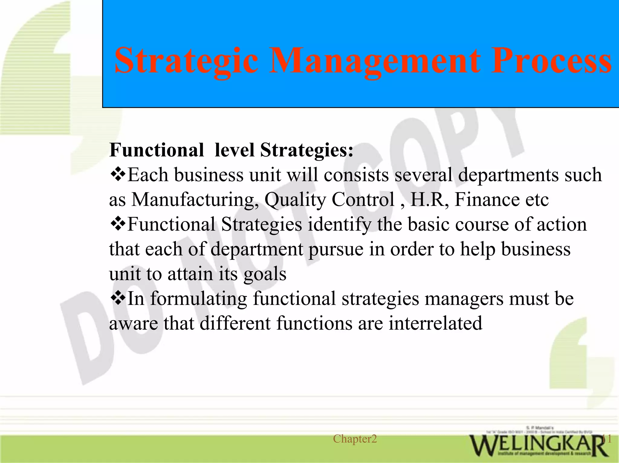 Strategic Management Process

Functional level Strategies:
  Each business unit will consists several departments such
as Manufacturing, Quality Control , H.R, Finance etc
  Functional Strategies identify the basic course of action
that each of department pursue in order to help business
unit to attain its goals
  In formulating functional strategies managers must be
aware that different functions are interrelated




                          Chapter2                        11
 