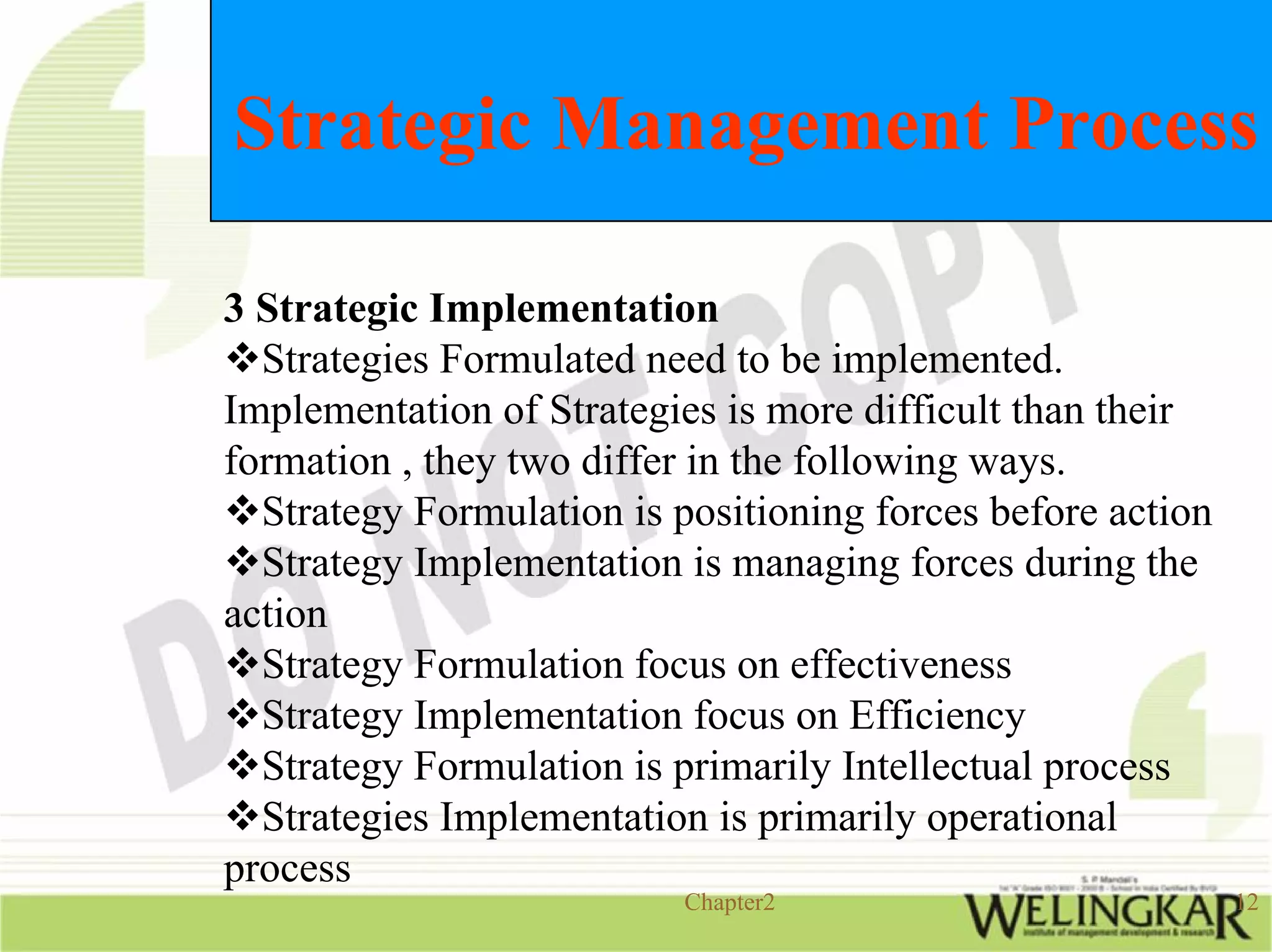 Strategic Management Process

3 Strategic Implementation
  Strategies Formulated need to be implemented.
Implementation of Strategies is more difficult than their
formation , they two differ in the following ways.
  Strategy Formulation is positioning forces before action
  Strategy Implementation is managing forces during the
action
  Strategy Formulation focus on effectiveness
  Strategy Implementation focus on Efficiency
  Strategy Formulation is primarily Intellectual process
  Strategies Implementation is primarily operational
process
                           Chapter2                          12
 