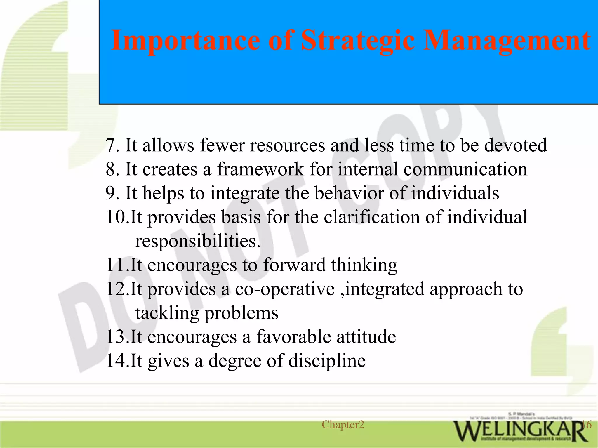 Importance of Strategic Management


7. It allows fewer resources and less time to be devoted
8. It creates a framework for internal communication
9. It helps to integrate the behavior of individuals
10.It provides basis for the clarification of individual
     responsibilities.
11.It encourages to forward thinking
12.It provides a co-operative ,integrated approach to
     tackling problems
13.It encourages a favorable attitude
14.It gives a degree of discipline


                           Chapter2                        16
 